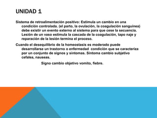 UNIDAD 1
Sistema de retroalimentación positivo: Estimula un cambio en una
    condición controlada. (el parto, la ovulación, la coagulación sanguínea)
    debe existir un evento externo al sistema para que cese la secuencia.
    Lesión de un vaso estimula la cascada de la coagulación, tapo naje y
    reparación de la lesión termina el proceso.
Cuando el desequilibrio de la homeostasis es moderado puede
   desarrollarse un trastorno o enfermedad condición que se caracteriza
   por un conjunto de signos y síntomas. Síntoma cambio subjetivo
   cefalea, nauseas.
               Signo cambio objetivo vomito, fiebre.
 
