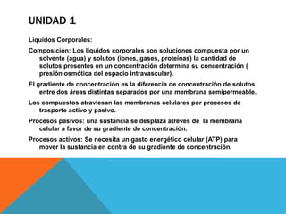 UNIDAD 1
Líquidos Corporales:
Composición: Los líquidos corporales son soluciones compuesta por un
  solvente (agua) y solutos (iones, gases, proteínas) la cantidad de
  solutos presentes en un concentración determina su concentración (
  presión osmótica del espacio intravascular).
El gradiente de concentración es la diferencia de concentración de solutos
    entre dos áreas distintas separados por una membrana semipermeable.
Los compuestos atraviesan las membranas celulares por procesos de
   trasporte activo y pasivo.
Procesos pasivos: una sustancia se desplaza atreves de la membrana
   celular a favor de su gradiente de concentración.
Procesos activos: Se necesita un gasto energético celular (ATP) para
   mover la sustancia en contra de su gradiente de concentración.
 
