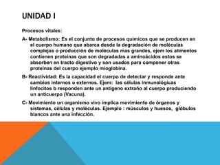 UNIDAD I
Procesos vitales:
A- Metabolismo: Es el conjunto de procesos químicos que se producen en
   el cuerpo humano que abarca desde la degradación de moléculas
   complejas o producción de moléculas mas grandes, ejem los alimentos
   contienen proteínas que son degradadas a aminoácidos estos se
   absorben en tracto digestivo y son usados para componer otras
   proteínas del cuerpo ejemplo mioglobina.
B- Reactividad: Es la capacidad el cuerpo de detectar y responde ante
   cambios internos o externos. Ejem: las células inmunológicas
   linfocitos b responden ante un antígeno extraño al cuerpo produciendo
   un anticuerpo (Vacuna).
C- Movimiento un organismo vivo implica movimiento de órganos y
   sistemas, células y moléculas. Ejemplo : músculos y huesos, glóbulos
   blancos ante una infección.
 