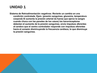 UNIDAD 1
Sistema de Retroalimentación negativos: Revierte un cambio en una
    condición controlada. Ejem. (presión sanguínea, glucemia, temperatura
    corporal) Si aumenta la presión arterial (la fuerza que ejerce la sangre
    cuando choca con las paredes de los vasos) los barorreceptores
    detectan el aumento de la presión sanguínea, envía impulsos aferentes
    al cerebro que el centro controlador responde con impulsos eferentes
    hacia el corazón disminuyendo la frecuencia cardiaca, lo que disminuye
    la presión sanguínea.
 