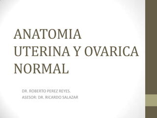ANATOMIA
UTERINA Y OVARICA
NORMAL
DR. ROBERTO PEREZ REYES.
ASESOR: DR. RICARDO SALAZAR
 