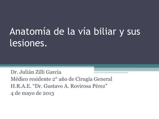 Anatomía de la vía biliar y sus
lesiones.
Dr. Julián Zilli García
Médico residente 2° año de Cirugía General
H.R.A.E. “Dr. Gustavo A. Rovirosa Pérez”
4 de mayo de 2013
 