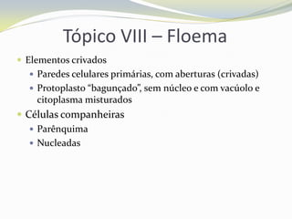 Tópico VIII – Floema
 Elementos crivados
 Paredes celulares primárias, com aberturas (crivadas)
 Protoplasto “bagunçado”, sem núcleo e com vacúolo e

citoplasma misturados

 Células companheiras
 Parênquima
 Nucleadas

 