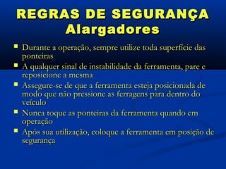 REGRAS DE SEGURANÇA
     Alargadores
   Durante a operação, sempre utilize toda superfície das
    ponteiras
   A qualquer sinal de instabilidade da ferramenta, pare e
    reposicione a mesma
   Assegure-se de que a ferramenta esteja posicionada de
    modo que não pressione as ferragens para dentro do
    veículo
   Nunca toque as ponteiras da ferramenta quando em
    operação
   Após sua utilização, coloque a ferramenta em posição de
    segurança
 