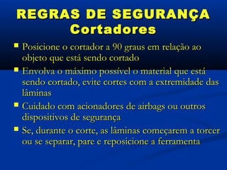 REGRAS DE SEGURANÇA
     Cortadores
   Posicione o cortador a 90 graus em relação ao
    objeto que está sendo cortado
   Envolva o máximo possível o material que está
    sendo cortado, evite cortes com a extremidade das
    lâminas
   Cuidado com acionadores de airbags ou outros
    dispositivos de segurança
   Se, durante o corte, as lâminas começarem a torcer
    ou se separar, pare e reposicione a ferramenta
 