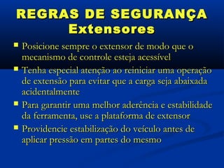 REGRAS DE SEGURANÇA
     Extensores
   Posicione sempre o extensor de modo que o
    mecanismo de controle esteja acessível
   Tenha especial atenção ao reiniciar uma operação
    de extensão para evitar que a carga seja abaixada
    acidentalmente
   Para garantir uma melhor aderência e estabilidade
    da ferramenta, use a plataforma de extensor
   Providencie estabilização do veículo antes de
    aplicar pressão em partes do mesmo
 