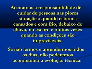 Aceitamos a responsabilidade de
    cuidar de pessoas nas piores
     situações: quando estamos
  cansados e com frio, debaixo de
  chuva, no escuro e muitas vezes
      quando as condições são
           imprevisíveis.
Se não lermos e aprendermos todos
      os dias, não poderemos
  acompanhar a evolução técnica.
 