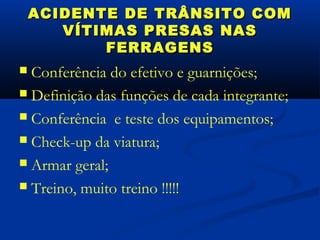ACIDENTE DE TRÂNSITO COM
       VÍTIMAS PRESAS NAS
           FERRAGENS
 Conferência do efetivo e guarnições;
 Definição das funções de cada integrante;

 Conferência e teste dos equipamentos;

 Check-up da viatura;

 Armar geral;

 Treino, muito treino !!!!!
 