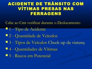 ACIDENTE DE TRÂNSITO COM
       VÍTIMAS PRESAS NAS
           FERRAGENS

Cabe ao Cmt verificar durante o Deslocamento
 1 - Tipo de Acidente
 2 - Quantidade de Veículos

 3 - Tipos de Veículos Check-up da viatura;

 4 - Quantidades de Vítimas

 5 - Riscos em Potencial
 