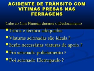 ACIDENTE DE TRÂNSITO COM
    VÍTIMAS PRESAS NAS
        FERRAGENS

Cabe ao Cmt Planejar durante o Deslocamento
 Tática e técnica adequadas

 Viaturas acionadas são ideais ?
 Serão necessárias viaturas de apoio ?

 Foi acionado policiamento ?

 Foi acionado Eletropaulo ?
 
