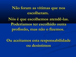 Não foram as vítimas que nos
          escolheram.
Nós é que escolhemos atendê-las.
 Poderíamos ter escolhido outra
 profissão, mas não o fizemos.

Ou aceitamos esta responsabilidade
          ou desistimos
 