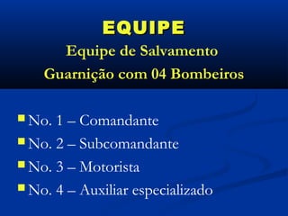 EQUIPE
      Equipe de Salvamento
    Guarnição com 04 Bombeiros

 No. 1 – Comandante
 No. 2 – Subcomandante

 No. 3 – Motorista

 No. 4 – Auxiliar especializado
 