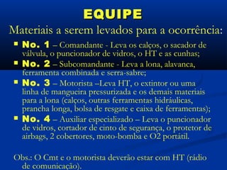 EQUIPE
Materiais a serem levados para a ocorrência:
   No. 1 – Comandante - Leva os calços, o sacador de
    válvula, o puncionador de vidros, o HT e as cunhas;
   No. 2 – Subcomandante - Leva a lona, alavanca,
    ferramenta combinada e serra-sabre;
   No. 3 – Motorista –Leva HT, o extintor ou uma
    linha de mangueira pressurizada e os demais materiais
    para a lona (calços, outras ferramentas hidráulicas,
    prancha longa, bolsa de resgate e caixa de ferramentas);
   No. 4 – Auxiliar especializado – Leva o puncionador
    de vidros, cortador de cinto de segurança, o protetor de
    airbags, 2 cobertores, moto-bomba e O2 portátil.

Obs.: O Cmt e o motorista deverão estar com HT (rádio
 de comunicação).
 