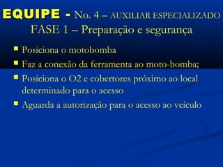 EQUIPE - No. 4 – AUXILIAR ESPECIALIZADO
   FASE 1 – Preparação e segurança
    Posiciona o motobomba
    Faz a conexão da ferramenta ao moto-bomba;
    Posiciona o O2 e cobertores próximo ao local
     determinado para o acesso
    Aguarda a autorização para o acesso ao veículo
 