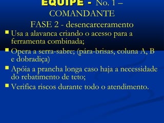 EQUIPE - No. 1 –
            COMANDANTE
        FASE 2 - desencarceramento
 Usa a alavanca criando o acesso para a
  ferramenta combinada;
 Opera a serra-sabre; (pára-brisas, coluna A, B
  e dobradiça)
 Apóia a prancha longa caso haja a necessidade
  do rebatimento de teto;
 Verifica riscos durante todo o atendimento.
 
