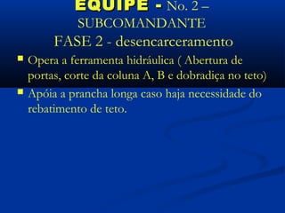 EQUIPE - No. 2 –
              SUBCOMANDANTE
         FASE 2 - desencarceramento
   Opera a ferramenta hidráulica ( Abertura de
    portas, corte da coluna A, B e dobradiça no teto)
   Apóia a prancha longa caso haja necessidade do
    rebatimento de teto.
 