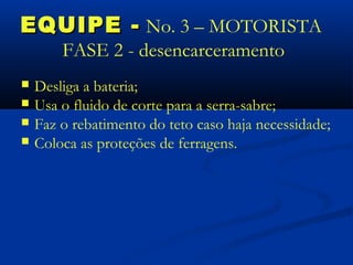 EQUIPE - No. 3 – MOTORISTA
        FASE 2 - desencarceramento
   Desliga a bateria;
   Usa o fluido de corte para a serra-sabre;
   Faz o rebatimento do teto caso haja necessidade;
   Coloca as proteções de ferragens.
 