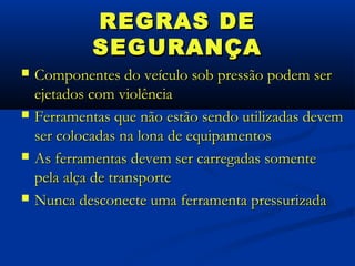 REGRAS DE
             SEGURANÇA
   Componentes do veículo sob pressão podem ser
    ejetados com violência
   Ferramentas que não estão sendo utilizadas devem
    ser colocadas na lona de equipamentos
   As ferramentas devem ser carregadas somente
    pela alça de transporte
   Nunca desconecte uma ferramenta pressurizada
 