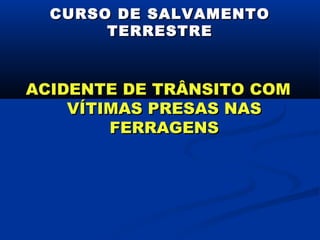 CURSO DE SALVAMENTO
       TERRESTRE



ACIDENTE DE TRÂNSITO COM
    VÍTIMAS PRESAS NAS
        FERRAGENS
 
