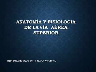 ANATOMÍA Y FISIOLOGIA
DE LA VÍA AÉREA
SUPERIOR
MR1 EDWIN MANUEL RAMOS YEMPÉN
 