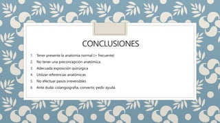 CONCLUSIONES
1. Tener presente la anatomía normal (+ frecuente)
2. No tener una preconcepción anatómica.
3. Adecuada exposición quirúrgica
4. Utilizar referencias anatómicas
5. No efectuar pasos irreversibles
6. Ante duda: colangiografia, convertir, pedir ayuda.
 