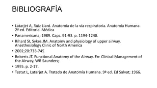 BIBLIOGRAFÍA
• Latarjet A, Ruiz Liard. Anatomía de la vía respiratoria. Anatomía Humana.
2ª ed. Editorial Médica
• Panamericana; 1989. Caps. 91-93. p. 1194-1248.
• Rihard SI, Sykes JM. Anatomy and physiology of upper airway.
Anesthesiology Clinic of North America
• 2002;20:733-745.
• Roberts JT. Functional Anatomy of the Airway. En: Clinical Management of
the Airway. WB Saunders;
• 1995. p. 2-17.
• Testut L, Latarjet A. Tratado de Anatomía Humana. 9ª ed. Ed Salvat; 1966.
 