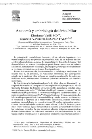 nto descargado de http://www.elsevierinsituciones.com el 16/12/2009. Copia para uso personal, se prohíbe la transmisión de este documento por cualquier medio o




                                                                                                            CLÍNICAS
                                                                                                            CL NICAS
                                                                                                            QUIRÚRGICAS
                                                                                                            QUIR RGICAS
                                                                                                            DE NORTEAM RICA
                                                                                                               NORTEAMÉRICA
                                                        Surg Clin N Am 88 (2008) 1159–1174




                            Anatomía y embriología del árbol biliar
                                            Khashayar Vakili, MDa,b,
                                   Elizabeth A. Pomfret, MD, PhD, FACSa,b,c,Ã
                               a
                              Department of Hepatobiliary Surgery and Liver Transplantation, Lahey Clinic,
                                                41 Mall Road, Burlington, MA 01805, USA
                           b
                            Tufts University School of Medicine, 145 Harrison Avenue, Boston, MA 02111, USA
                       c
                        Live Donor Liver Transplantation, Lahey Clinic, 41 Mall Road, Burlington, MA 01805, USA




                        La patología del tracto biliar es frecuente y ofrece, además, importantes pro-
                    blemas diagnósticos y terapéuticos al profesional. Uno de los mayores desafíos
                    obedece a la variabilidad anatómica del sistema biliar. El desarrollo del hígado y del
                    sistema biliar es un proceso complejo que puede llevar a numerosas variaciones
                    anatómicas. Para el estudio radiológico, endoscópico y quirúrgico del sistema biliar
                    se precisa un conocimiento meticuloso de esta anatomía.
                        En este artículo se describe de manera sucinta la embriología fundamental del
                    sistema biliar y, en particular, sus variaciones anatómicas. Las descripciones
                    actuales de la anatomía biliar se basan en estudios con disección de cadáveres,
                    moldes de resina, observaciones directas de quirófano, o estudios con contraste
                    radiológico.
                        La descripción y la clasiﬁcación del patrón del árbol biliar por Couinaud [1] se
                    emplea habitualmente. Como parte de nuestra planiﬁcación preoperatoria para el
                    trasplante de hígado de donantes vivos, los posibles donantes se someten a una
                    tomografía computarizada (TC) helicoidal del hígado con una reconstrucción tri-
                    dimensional (3D) posterior de la vascularización hepática y del sistema biliar. Las
                    imágenes axiales se procesan en MeVis Medical Solutions (Bremen, Alemania). La
                    información preoperatoria de la anatomía biliar y vascular aumenta notablemente
                    la eﬁciencia y la seguridad de la hepatectomía del donante. Nuestra experiencia
                    quirúrgica ha revelado que las reconstrucciones 3D resultan extraordinariamente
                    exactas. Hemos revisado las reconstrucciones biliares 3D de 178 donantes poten-
                    ciales vivos y sanos de hígado para estudiar la anatomía y evaluar la frecuencia de
                    las variaciones normales. En este artículo se adjuntan imágenes representativas
                    de la reconstrucción de las variaciones anatómicas biliares más comunes. La ven-
                    taja de emplear estas imágenes es que suponen una representación exacta de lo que



                       T Autor para correspondencia. Department of Hepatobiliary Surgery and Liver
                    Transplantation, Lahey Clinic, 41 Mall Road, Burlington, MA 01805.
                       Dirección electrónica: elizabeth.a.pomfret@lahey.org (E.A. Pomfret).
                    r 2009. Elsevier España, S.L. Reservados todos los derechos.
 