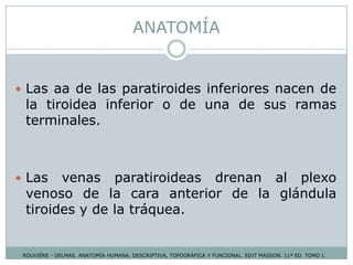 ANATOMÍA
ROUVIÉRE - DELMAS. ANATOMÍA HUMANA. DESCRIPTIVA, TOPOGRÁFICA Y FUNCIONAL. EDIT MASSON. 11ª ED. TOMO I.
 Las aa de las paratiroides inferiores nacen de
la tiroidea inferior o de una de sus ramas
terminales.
 Las venas paratiroideas drenan al plexo
venoso de la cara anterior de la glándula
tiroides y de la tráquea.
 