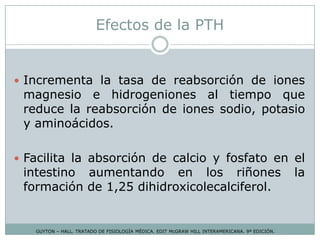 Efectos de la PTH
GUYTON – HALL. TRATADO DE FISIOLOGÍA MÉDICA. EDIT McGRAW HILL INTERAMERICANA. 9ª EDICIÓN.
 Incrementa la tasa de reabsorción de iones
magnesio e hidrogeniones al tiempo que
reduce la reabsorción de iones sodio, potasio
y aminoácidos.
 Facilita la absorción de calcio y fosfato en el
intestino aumentando en los riñones la
formación de 1,25 dihidroxicolecalciferol.
 