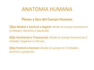 ANATOMIA HUMANA
Planos y Ejes del Cuerpo Humano
1)Eje Medial o Vertical o Sagital: divide al cuerpo humano en
2 mitades: Derecha e Izquierda
2)Eje Horizontal o Transversal: divide al cuerpo humano en 2
mitades: Superior e Inferior.
3)Eje Frontal o Coronal: divide al cuerpo en 2 mitades:
anterior y posterior.
 