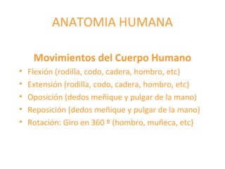 ANATOMIA HUMANA
Movimientos del Cuerpo Humano
• Flexión (rodilla, codo, cadera, hombro, etc)
• Extensión (rodilla, codo, cadera, hombro, etc)
• Oposición (dedos meñique y pulgar de la mano)
• Reposición (dedos meñique y pulgar de la mano)
• Rotación: Giro en 360 º (hombro, muñeca, etc)
 