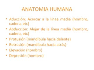 ANATOMIA HUMANA
• Aducción: Acercar a la línea media (hombro,
cadera, etc)
• Abducción: Alejar de la línea media (hombro,
cadera, etc)
• Protusión (mandíbula hacia delante)
• Retrusión (mandíbula hacia atrás)
• Elevación (hombro)
• Depresión (hombro)
 