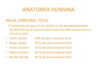 ANATOMIA HUMANA
AGUA CORPORAL TOTAL
El contenido de agua en los adultos es de aproximadamente
del 60 % del peso corporal total, habiendo diferencias entre el
sexo y la edad.
• Varón adulto: 60% del peso corporal total
• Mujer adulta: 55 % del peso corporal total
• Varón anciano: 50 % del peso corporal total
• Mujer anciana: 45 % del peso corporal total
• Recién Nacido: 80 % del peso corporal total
 