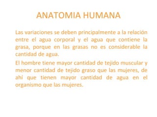 ANATOMIA HUMANA
Las variaciones se deben principalmente a la relación
entre el agua corporal y el agua que contiene la
grasa, porque en las grasas no es considerable la
cantidad de agua.
El hombre tiene mayor cantidad de tejido muscular y
menor cantidad de tejido graso que las mujeres, de
ahí que tienen mayor cantidad de agua en el
organismo que las mujeres.
 