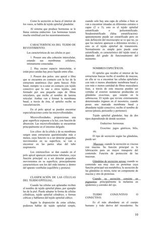 Como la secreción es hacia el interior de
los vasos, se habla de tejido epitelial glandular.
Al sistema que produce hormonas se le
llama sistema endocrino. Las hormonas tienen
mucha similitud con los neurotransmisores.
CARACTERÍSTICAS DEL TEJIDO DE
REVESTIMIENTO.
Las características de sus células es que:
1. Poseen una alta cohesión intercelular,
estando sus membranas celulares,
íntimamente conectadas.
2. Hay escaso espacio intercelular, si
están poco unidas hay poco líquido entre ellas.
3. Poseen dos polos: uno apical o libre
que se encuentra en contacto con la luz de la
estructura anatómica (luz: parte hueca). Polo
basal, siempre va a estar en contacto con tejido
conectivo que lo une a otros tejidos, está
formado por una pequeña capa de fibras
reticulares, que recibe el nombre de lamina
reticular. Ambas van a formar la membrana
basal, a través de ésta, el epitelio recibe su
vascularización.
En el polo apical se pueden encontrar
especializaciones como las microvellosidades.
Microvellosidades: proporcionan una
gran superficie expuesta a la luz, con función de
absorción. Las microvellosidades se encuentran
principalmente en el intestino delgado.
Los cilios: de la célula y de su membrana
surgen unas estructuras queratinizadas más o
menos, cuya función va a ser detectar pequeños
movimientos en su superficie, se van a
encontrar en las partes altas del tubo
respiratorio.
Los estereocilios: se dan cuando en el
polo apical aparecen estructuras tubulares, cuya
función principal va a ser detectar pequeños
movimientos en su superficie, principalmente
característicos son los del oído interno y dentro
del aparato vestibular (equilibrio y postura).
CLASIFICACIÓN DE LAS CÉLULAS
DEL TEJIDO EPITELIAL.
Cuando las células son aplanadas reciben
el nombre de tejido epitelial plano, por ejemplo
las de la piel. Puede adoptar la forma de células
cilíndricas, tejido epitelial cilíndrico, o formas
cúbicas y hablamos del tejido epitelial cúbico.
Según la disposición de estas células,
podemos hablar de tejido epitelial simple,
cuando solo hay una capa de células o bien se
van a encontrar situadas en diferentes estratos o
capas (2 o 3), esto es el tejido epitelial
estratificado o poliestratificado.
Seudoestratificado (falsa estratificación):
aparentemente puede ser estratificado pero en
más definición del microscopio se ve que no, ya
que los núcleos aparecen a diferentes niveles y
esto es el tejido epitelial de transmisión.
Normalmente es simple pero puede estar
estratificado, es característico del tejido renal y
depende del grado de funcionamiento del
momento.
NOMBRES ESPECÍFICOS.
El epitelio que recubre el interior de las
estructuras huecas recibe el nombre de mucosa,
en ella se va a encontrar las células epiteliales
con más o menos abundante membrana basal y
con más o menos cantidad de fibras musculares
lisas, a través de esta mucosa pueden ser
vertidas al exterior sustancias producidas en
glándulas exocrinas, que estarán en la
submucosa. El tejido que reviste externamente
determinados órganos en el mesoterio, cuando
posee una marcada membrana basal y
abundante tejido conectivo, recibe el nombre de
serosa (pleura, pericardio y peritoneo).
Tejido epitelial glandular, hay de dos
tipos dependiendo de donde secreten:
Endocrino: hormonas.
Exocrino: jugos gástricos, bilis,
etc.
El tipo de secreción según las glándulas,
puede ser:
Mucosas: cuando la secreción es viscosa
con mucina. Su función principal es la
lubricación para un mayor transporte del
contenido. Función de protección de las
mucosas.
Glándulas de secreción serosa: cuando su
contenido sea muy rico en proteínas cuya
función principal sea metabólica, la secreción de
las glándulas es mixta, tiene un componente de
mucina y otro de proteínas.
Cuando su secreción consiste en
pigmentos: principalmente la melanina en
epidermis y coroides del ojo.
TEJIDO CONJUNTIVO O
CONECTIVO.
Es el más abundante en el cuerpo
humano y todo deriva del mesodermo. Su
10
 
