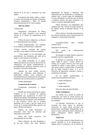 función es la de unir y comunicar los otros
tejidos.
Constitución del tejido: células y matriz.
La matriz está formada por líquido extracelular,
sustancia fundamental y fibras. El líquido
intersticial procede de los vasos (capilar).
Tipos de células.
‫٭‬Células fijas:
Fibroblastos; (formadoras de fibras)
células del tejido conjuntivo cuya principal
función es la síntesis de componentes de la
matriz.
Células de grasa o adipocitos; su función
es el almacenamiento de la energía.
Células indiferenciadas; van a producir
en su maduración fibroblastos y adipositos.
‫٭‬Células móviles: proceden del espacio
vascular, ya sea capilar o torrente circulatorio,
Como pueden ser los macrófagos, que
generalmente, son monocitos que salen de la
sangre y cuya función es de defensa.
Las células localizadas en el capilar:
células procedentes de sustancias del proceso de
inflamación, son células antinflamatorias o
proinflamatorias, producen sustancias como la
histamina, serotonina, bradicinina.
Además de estas células móviles,
aparecen los linfocitos, tanto linfocitos T
(inmunidad celular), como linfocitos B
(inmunidad humoral, productora de anticuerpos)
mantienen este microecosistema en equilibrio.
Células pigmentadas.
Composición de la matriz.
Componente extracelular y líquido
intersticial.
Procede por ósmosis del territorio capilar.
También se va a encontrar la sustancia
fundamental que proporciona el medio de
difusión del líquido. Principalmente la sustancia
fundamental está formada por ácido hialurónico,
es una sustancia viscosa que se combina
fácilmente con el agua y que por medio de la
acción de la enzima hialuronidasa permite una
mayor difusión del líquido.
Además de ácido hialurónico se
encuentran otros tipos de proteínas que
interactúan con la matriz.
Fibras del tejido conectivo: son
principalmente de tres tipos.
Fibras colágenas: las más abundantes y
de las que existen diez tipos distintos,
dependiendo de función y estructura. Son
sintetizadas por los fibroblastos y formadas por
cadenas más o menos largas de polipéptidos.
Las más abundantes son del tipo uno en dermis
y tendones, poseen una gran resistencia a la
rotura y no tienen capacidad elástica.
Fibras reticulares: son polipéptidos tipo
colágena tipo tres y forman un tenue armazón a
las células, siendo la principal función, la de
soporte.
Fibras elásticas: formadas principalmente
por elastina, presentan menos resistencia que las
colágenas y si presentan elasticidad.
CLASIFICACIÓN DEL TEJIDO
CONECTIVO.
Depende de dos factores:
Del grado de diferenciación
(especialización),
Se distingue un tejido conectivo general y
un tejido conectivo especializado.
El general va a presentar el tipo laxo o
denso según el mayor o menor número de
células, así el tejido conectivo laxo tiene gran
cantidad de células y pocas fibras y el denso
tiene pocas células y muchas fibras. El principal
tipo de tejido conectivo denso va a ser la
formación de ligamentos, tendones y fascias o
membranas musculares.
En los tejidos especializados, se
encuentran principalmente tres tipos:
1. tejido cartilaginoso.
2. tejido óseo
3. tejido sanguíneo.
Estos tres tipos son especializados.
Tejido cartilaginoso.
Las células van a recibir el nombre de
condrocitos, que tienen la misma función que
los fibroblastos y van a formar la mayor parte de
los cartílagos.
La principal característica es que es
avascular (no tiene vasos) no presentan
inervación, no tienen fibras nerviosas que
proporcionen sensibilidad. Dependiendo de la
mayor o menor cantidad de matriz, hablamos de
tejido cartilaginoso hialino plástico y
fibroelástico.
Tejido óseo.
Es un tejido conectivo especializado cuya
función principal es la de proporcionar los
órganos duros y compactos, con la función de
11
 