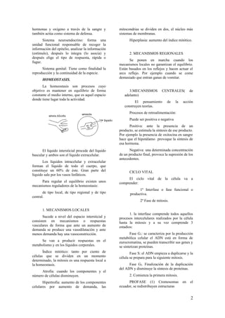 hormonas y oxígeno a través de la sangre y
también actúa como sistema de defensa.
Sistema neuroendocrino: forma una
unidad funcional responsable de recoger la
información del epitelio, analizar la información
(estímulo), después lo integra (lo asocia) y
después elige el tipo de respuesta, rápida o
fugaz.
Sistema genital: Tiene como finalidad la
reproducción y la continuidad de la especie.
HOMEOSTASIS.
La homeostasis son procesos cuyo
objetivo es mantener en equilibrio de forma
constante el medio interno, que es aquel espacio
donde tiene lugar toda la actividad.
El líquido intersticial procede del líquido
bascular y ambos son el líquido extracelular.
Los líquidos intracelular y extracelular
forman el líquido de todo el cuerpo, que
constituye un 60% de éste. Gran parte del
líquido sale por los vasos linfáticos.
Para regular el equilibrio existen unos
mecanismos reguladores de la homeostasis:
de tipo local, de tipo regional y de tipo
central.
1. MECANISMOS LOCALES
Sucede a nivel del espacio intersticial y
consisten en mecanismos o respuestas
vasculares de forma que ante un aumento de
demanda se produce una vasodilatación y ante
menos demanda hay una vasoconstricción.
Se van a producir respuestas en el
metabolismo y en los líquidos corporales.
Índice mitótico: tanto por ciento de
células que se dividen en un momento
determinado, la mitosis es una respuesta local a
la homeostasis.
Atrofia: cuando los componentes y el
número de células disminuyen.
Hipertrofia: aumento de los componentes
celulares por aumento de demanda, las
mitocondrias se dividen en dos, el núcleo más
sistemas de membranas.
Hiperplasia: aumento del índice mitótico.
2. MECANISMOS REGIONALES
Se ponen en marcha cuando los
mecanismos locales no garantizan el equilibrio.
Están basados en los reflejos y hacen actuar el
arco reflejo. Por ejemplo cuando se come
demasiado que entran ganas de vomitar.
3.MECANISMOS CENTRALES( de
adelanto)
El pensamiento de la acción
construyen teorías.
Procesos de retroalimentación:
Puede ser positiva o negativa
Positiva: ante la presencia de un
producto, se estimula la síntesis de ese producto.
Por ejemplo la presencia de oxitocina en sangre
hace que el hipotálamo provoque la síntesis de
esa hormona.
Negativa: una determinada concentración
de un producto final, provoca la supresión de los
antecedentes.
CICLO VITAL
El ciclo vital de la célula va a
comprender:
1º Interfase o fase funcional o
productiva.
2º Fase de mitosis.
1. la interfase comprende todos aquellos
procesos intercelulares realizados por la célula
hasta la mitosis y a su vez comprende 3
estadios:
Fase G1: se caracteriza por la producción
metabólica celular el ADN está en forma de
eurocromatina, se pueden transcribir sus genes y
se sintetizan proteínas.
Fase S: el ADN empieza a duplicarse y la
célula se prepara para la siguiente mitosis.
Fase G2: Finalización de la duplicación
del ADN y disminuye la síntesis de proteínas.
2. Comienza la primera mitosis.
PROFASE (1) Cromosomas en el
ecuador, se redistribuyen estructuras
2
 