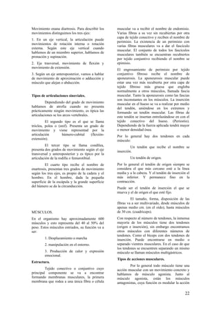 Movimiento enana diartrosis. Para describir los
movimientos distinguimos los tres ejes:
1. En un eje vertical, la articulación puede
movimientos de rotación interna o rotación
externa. Según este eje vertical cuando
hablemos de un miembro superior, hablamos de
pronación y supinación.
2. Eje trasversal, movimiento de flexión y
movimiento de extensión.
3. Según un eje anteroposterior, vamos a hablar
de movimiento de aproximación o adducción y
músculo que alejan o abducción.
Tipos de articulaciones sinoviales.
Dependiendo del grado de movimiento
hablamos de atrofia cuando no presenta
prácticamente ningún movimiento, es típica las
articulaciones se los arcos vertebrales.
El segundo tipo es el que se llama
tróclea, polea o (snif). Presenta un grado de
movimiento y viene representad por la
articulación húmero-cubital (flexión-
extensión).
El tercer tipo se llama condílea,
presenta dos grados de movimiento según el eje
transversal y anteroposterior y es típico por la
articulación de la rodilla o femurotibial.
El cuarto tipo recibe el nombre de
enartrosis, presentan tres grados de movimiento
según los tres ejes, es propio de la cadera y el
hombro. En el hombre, dada la pequeña
superficie de la escápula y la grande superficie
del húmero se da la circunducción.
MÚSCULOS.
En el organismo hay aproximadamente 600
músculos y esto representa del 40 al 50% del
peso. Estos músculos estriados, su función va a
ser:
1. Desplazamiento o marcha
2. manipulación en el entorno.
3. Producción de calor y expresión
emocional.
Estructura.
Tejido conectivo o conjuntivo cuyo
principal componente se va a encontrar
formando membranas musculares, la primera
membrana que rodea a una única fibra o célula
muscular va a recibir el nombre de endomisio.
Varias fibras a su vez sin recubiertas por otra
capa de tejido conectivo y reciben el nombre de
perimisio. La existencia de un perimisio con
varias fibras musculares va a dar el fascículo
muscular. El conjunto de todos los fascículos
musculares también se encuentran recubiertos
por tejido conjuntivo recibiendo el nombre se
epimisio.
El engrosamiento de perimisio por tejido
conjuntivo fibroso recibe el nombre de
aponeurosis. La aponeurosis muscular puede
estar una vez más recubierta por otra capa de
tejido fibroso más gruesa que engloba
normalmente a otros músculos, llamada fascia
muscular. Tanto la aponeurosis como las fascias
son inconstantes en los músculos. La inserción
muscular en el hueso se va a realizar por medio
del tendón, uniéndose en los extremos y
formando un tendón muscular. Las fibras de
este tendón se insertan entrelazándose en con el
tejido conectivo del hueso. (Periostio).
Dependiendo de la fuerza aplicada tendrá mayor
o menor densidad ósea.
Por lo general hay dos tendones en cada
músculo:
Un tendón que recibe el nombre se
inserción.
Un tendón de origen.
Por lo general el tendón de origen siempre se
considera el que más cercano esté a la línea
media y a la cabeza. Y el tendón de inserción el
más inferior. Y permanece fino en la
contracción.
Puede ser el tendón de inserción el que se
mueva y el de origen el que esté fijo.
El tamaño, forma, disposición de las
fibras va a ser multivariado, desde músculos de
apenas medio cm. (en el oído), hasta músculos
de 30 cm. (cuadriceps).
Con respecto al número de tendones, la inmensa
mayoría de los músculos tiene dos tendones
(origen e inserción), sin embargo encontramos
otros músculos con diferentes números de
tendones. Como el bíceps con dos tendones de
inserción. Puede encontrarse en medio o
separado vientres musculares. En el caso de que
los tendones se encuentren separando un mismo
músculo se llaman músculos multigástricos.
Tipos de acciones musculares.
Por lo general todo músculo tiene una
acción muscular con un movimiento concreto y
hablamos de músculo agonista. Junto al
músculo agonista, están los músculos
antagonistas, cuya función es modular la acción
22
 