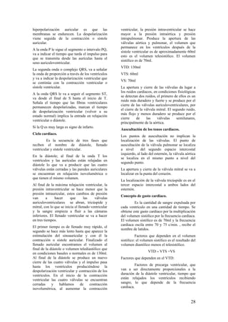 hiperpolarización auricular es que las
membranas se endurecen. La despolarización
viene seguida de la contracción o sístole
auricular.
A la onda P le sigue el segmento o intervalo PQ,
va a indicar el tiempo que tarda el impulso para
que se transmita desde las aurículas hasta el
seno auriculoventricular.
La segunda onda o complejo QRS, va a señalar
la onda de proporción a través de los ventrículos
y va a indicar la despolarización ventricular que
se continúa con la contracción ventricular o
sístole ventricular.
A la onda QRS le va a seguir el segmento ST,
va desde el final de S hasta el inicio de T.
Señala el tiempo que las fibras ventriculares
permanecen despolarizadas, marcan el tiempo
de despolarización ventricular (volver a su
estado normal) implica la entrada en relajación
ventricular o diástole.
Si la Q es muy larga es signo de infarto.
Ciclo cardiaco.
Es la secuencia de tres fases que
reciben el nombre de diástole, llenado
ventricular y sístole ventricular.
En la diástole; al final de la onda T los
ventrículos y las aurículas están relajadas en
diástole lo que va a producir que las cuatro
válvulas están cerradas y las paredes auriculares
se encuentran en relajación isovolumétrica o
que tienen el mismo volumen.
Al final de la máxima relajación ventricular, la
presión intraventricular se hace menor que la
presión intrauricular, estos cambios de presión
van a hacer que las válvulas
auriculoventriculares se abran, tricúspide y
mitral, con lo que se inicia el llenado ventricular
y la sangre empieza a fluir a las cámaras
inferiores. El llenado ventricular se va a hacer
en tres tiempos.
El primer tiempo es de llenado muy rápido, el
segundo se hace más lento hasta que aparece la
estimulación del sinoauricular y con él la
contracción o sístole auricular. Finalizado el
llenado auricular encontramos el volumen al
final de la diástole o volumen telediastólico que
en condiciones basales o normales es de 130ml.
Al final de la diástole se produce un nuevo
cierre de las cuatro válvulas y el impulso pasa
hasta los ventrículos produciéndose la
despolarización ventricular y contracción de los
ventrículos. En el inicio de la contracción
ventricular las cuatro válvulas se encuentran
cerradas y hablamos de contracción
isovolumétrica, al aumentar la contracción
ventricular, la presión intraventricular se hace
mayor a la presión intraórtica y presión
intrapulmonar. Produce la apertura de las
válvulas aórtica y pulmonar, el volumen que
permanece en los ventrículos después de la
sístole ventricular es de aproximadamente 60ml
esto es el volumen telesistólico. El volumen
sistólico es de 70ml.
VTD: 130ml
VTS: 60ml
VS: 70ml
La apertura y cierre de las válvulas da lugar a
los ruidos cardiacos, en condiciones fisiológicas
se detectan dos ruidos, el primero de ellos es un
ruido más duradero y fuerte y se produce por el
cierre de las válvulas auriculoventriculares, por
el cierre de la válvula mitral. El segundo ruido,
más flojo y menos duradero se produce por el
cierre de las válvulas semilunares,
principalmente de la aórtica.
Auscultación de los tonos cardiacos.
Los puntos de auscultación no implican la
localización de las válvulas. El punto de
auscultación de la válvula pulmonar se localiza
a nivel del segundo espacio intercostal
izquierdo, al lado del esternón, la válvula aórtica
se localiza en el mismo punto a nivel del
segundo punto.
La apertura y cierre de la válvula mitral se va a
localizar en la punta del corazón.
La localización de la válvula tricúspide es en el
tercer espacio intercostal a ambos lados del
esternón.
Concepto de gasto cardiaco.
Es la cantidad de sangre expulsada por
cada ventrículo en una cantidad de tiempo. Se
obtiene este gasto cardiaco por la multiplicación
del volumen sistólico por la frecuencia cardiaca.
El volumen sistólico es de 70ml y la frecuencia
cardiaca oscila entre 70 y 75 c/min. , recibe el
nombre de latidos.
Factores que dependen en el volumen
sistólico: el volumen sistólico es el resultado del
volumen diastólico menos el telesistólico.
VTD – VTS =VS
Factores que dependen en el VTD:
Factores de precarga ventricular, que
van a ser directamente proporcionales a la
duración de la diástole ventricular, tiempo que
están relajados los ventrículos recibiendo
sangre, lo que depende de la frecuencia
cardiaca.
28
 