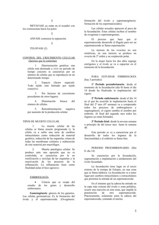 ⇓
METAFASE ya están en el ecuador con
los cromosomas hacia los polos
⇓
ANFASE comienza la separación.
⇓
TELOFASE (2)
CONTROL DEL CRECIMIENTO CELULAR
(factores que lo controlan)
1. Determinación genética: una
célula está destinada a vivir un periodo de
tiempo concreto se caracteriza por un
número de células que se reproducen en un
determinado tiempo.
2. Espacio (factor espacial).
Todo tejido está limitado por tejido
conectivo.
3. Por factores de crecimiento
procedentes de otros lugares.
4. Disminución brusca del
número de células.
5. Retroalimentación negativa
por aumento de la producción celular.
TIPOS DE MUERTE CELULAR.
1. La muerte celular de las
células se llama muerte programada (). la
célula va a sufrir una serie de cambios
intracelulares como reducción de material
genético, reducción de las organelas, rotura de
todas las membranas celulares y reabsorción
de este material por macrófagos.
2. Muerte patológica celular. Se
produce ante una agresión que no es
controlada, se caracteriza por la no
reutilización y reciclaje de las organelas y la
reactivación de los procesos de la
inflamación. La inflamación tiene como
finalidad aislar el foco agresivo.
EMBRIOLOGÍA
• Ciencia que se ocupa del
estudio de los genes y desarrollo
embrionario.
Gametogénesis: génesis de los gametos.
Las células germinativas. Es la formación del
óvulo y el espermatozoide. (Ovogénesis:
formación del óvulo y espermatogénesis:
formación de los espermatozoides).
Las células sexuales aparecen al poco de
la fecundación. Estas células reciben el nombre
de ovogonias o espermatogonias.
El proceso que hace que el
espermatozoide desarrolle el flagelo para ser un
espermatozoide se llama espermación.
La meiosis de los ovocitos no son
simétricas, en una meiosis se produce un
ovocito de 2º orden y un corpúsculo polar.
En la mujer hacia los dos años segrega
estrógenos y el óvulo se va a capacitar en el
momento de la fecundación.
PARA ESTUDIAR EMBRIOLOGÍA
(hay 3 periodos)
1º Periodo preembrionario: desde el
momento de la fecundación (día 0) hasta el día
14 donde ha finalizado la implantación del
cigoto.
2º Periodo embrionario: desde el día 14
en el que ha ocurrido la implantación hasta el
final del 2º mes (8º semana) va a comprender
todos los procesos de embriogénesis y
organogénesis, el cigoto cambia el nombre por
embrión. Al final del segundo mes todos los
órganos ya están formados.
3º Periodo fetal: desde la novena semana
o principio de del tercer mes hasta la semana
40.
Este periodo se va a caracterizar por el
desarrollo de todos los órganos de la
funcionalidad y el embrión se llama feto.
PERIODO PREEMBRIONARIO. (Día
0- día 14)
Se caracteriza por la fecundación,
segmentación e implantación o anidamiento del
óvulo fecundado.
La fecundación tiene lugar en el tercio
externo de la trompa de Falopio, en una zona
que se llama tubárica. La fecundación va a tener
lugar por cambios intracelulares y extracelulares
que permiten la entrada de un espermatozoide.
En el instante que la cabeza ha entrado en
la capa más externa del óvulo o zona pelúdica,
ocurre una reacción en esta zona, que impide la
penetración de otro espermatozoide.
Prácticamente, solamente entra la cabeza del
espermatozoide, contando el núcleo.
3
 