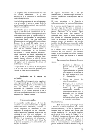 Los receptores α los encontramos en la piel y en
las vísceras abdominales. Los β son
adrenérgicos, y se encuentran en los músculos
esqueléticos y corazón,
La principal característica de la arteriola es que
va a ser regular el aporte en sangre desde la
arteria hasta el capilar, mediante la presencia de
esfínteres precapilares:
Hay arteriolas que no se ramifican en el terreno
capilar y que atraviesan sin interactuar con él.
La metarteriola es un vaso que no participa en el
intercambio entrocapilar y líquido intersticial.
La pared de la arteriola destaca un endotelio con
su membrana basal y una capa media más
delgada que es la arteria y con fibras musculares
dispares. En la pared del capilar vamos a
encontrar prácticamente una sola capa con
células endoteliales recubiertas de su membrana
basal. En los capilares también vamos a
encontrar reforzamientos de los esfínteres
precapilares. A mayor actividad metabólica,
vamos a encontrar una mayor y abundante red
capilar, o sea en músculos estriados, lisos,
hígado, riñones, pulmones y todo el sistema
nervioso central. Las estructuras que no tienen
red capilar son la epidermis, la córnea, el
cristalino y los cartílagos.
La capa externa de las venas es de mayor grosor
y en su capa media muscular presenta poca
cantidad de fibras o células musculares.
Distribución de la sangre en
territorios.
El principal depósito sanguíneo en el organismo
viene representado por el territorio capilar, de
forma que capilares y venas se encuentran en un
65%. Las arterias tanto elásticas como
musculares van a contener el 15% del volumen
sanguíneo, en el circuito pulmonar se va a
encontrar aproximadamente el 12% del volumen
sanguíneo y el 8% en el corazón.
El intercambio capilar.
El intercambio capilar produce el paso de
sustancias del medio intravascular al líquido
intersticial o espacio intracelular y viceversa. La
células sanguíneas no abandonan el vaso
sanguíneo a excepción de los leucocitos,
tampoco abandonan el espacio intravascular las
proteínas de muy alto peso molecular y el
intercambio se va a hacer principalmente por
difusión. Es el mecanismo más abundante e
importante. Por este pasan los gases CO2 y O2,
la glucosa, la mayoría de los aminoácidos y la
mayoría de hormonas.
El segundo mecanismo va a ser por
endoexocitosis, lo transportado por el interior de
la célula (endocitosis) y es expulsado por ésta
exocitosis.
El tercer mecanismo es la filtración y
reabsorción gracias a las presiones hidrostáticas.
En el extremo capilar la presión osmótica es
más bien baja, por lo tanto la tendencia a
absorber agua es muy pequeña, mientras que la
presión hidrostática en el extremo capilar
arterial es alta. Habrá gran tendencia de
abandonar agua y soluto al líquido intersticial.
Hay pérdida de volúmenes sanguíneos. Con
forme va avanzando el capilar llegamos al
extremo venoso, se encuentra una presión
osmótica alta. En el extremo venoso del capilar
hay una presión hidrostática disminuida y una
leve fuerza.
En el extremo venoso sale 90%. El 10% es el
contenido del vaso linfático. Este contenido
venoso recibe el nombre de retorno venoso o
cantidad de sangre que ingresa en la aurícula
derecha.
Factores que intervienen en el retorno
venoso.
- Gradiente o diferencia de
presión entre la célula y la
aurícula derecha.
Aproximadamente la presión
de la vénula es de 16 mm de
Hg, en la aurícula oscila entre
0´1 – 2 mm de Hg.
- Sistema de bombeo del
músculo esquelético.
- Diafragma, en la inspiración
la presión intratorácica es
menor y la presión
intrabdominal aumenta. El
contenido de la vena cava es
absorbido por la presión
menor. Los xilares del
diafragma estiran hacia abajo
el contenido intratorácico.
Presión arterial.
Es la fuerza con la que la sangre circula
a través de los vasos sanguíneos. Va a oscilar
entre valores de 80 y 120 mm de Hg tomada en
situación basal (de reposo). Va a oscilar entre
presión sistólica de 120 y una presión diastólica
de 80 mm de Hg (en adultos de 70 Kg., 1´65 m
y 40 años). Una persona de mayor edad tiene
que tener la presión arterial más alta y es lo
normal. La presión arterial no es uniforme en
todos lis vasos sanguíneos, a nivel aórtico, la
presión media en la aorta es 93 mm de Hg, en
30
 