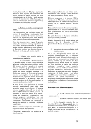 motora, la estimulación del grupo respiratorio
dorsal del bulbo raquídeo. La estimulación del
grupo respiratorio dorsal provoca una gran
estimulación del nervio frénico y por lo tanto un
aumento de la contracción del diafragma, por lo
tanto un aumento de la frecuencia respiratoria y
un aumento de la frecuencia cardiaca.
2. Factores corticales sobre la presión
arterial.
Hay tres cerebros, uno reptiliano (tronco del
cerebro) de ataque-huida, a continuación viene
el cerebro mamífero de terreno emocional,
funciona con el principio placer dolor, después
viene el tercer cerebro, neo-cortex humano.
Estos tres cerebros van a regular la presión
arterial, las emociones son muy importantes, la
ira, la rabia, producen un aumento de la presión
arterial, también la ansiedad, el estrés. El dolor,
la depresión producen una disminución de la
frecuencia cardiaca y de la presión arterial.
3. Relación entre presión arterial y
sistema nervioso vegetativo.
Ante los aumentos o disminuciones de
la presiones arterial el centro cardiovascular va
a intentar regular la presión arterial por medio
del sistema nervioso vegetativo. El sistema
nervioso simpático y parasimpático actúa a
nivel del corazón a través del nervio cardiaco a
través del sistema nervioso simpático y el
décimo par craneal, de forma que el sistema
nervioso parasimpático va a producir una
disminución de la presión arterial. El sistema
nervioso simpático va a producir a nivel del
corazón aumentos de la frecuencia cardiaca y
aumentos de la presión arterial.
A nivel de los vasos periféricos, el sistema
nervioso parasimpático tiene muy poca
actuación siendo principalmente el sistema
nervioso simpático, de donde van a salir los
nervios o fibras nerviosas motoras, que van a ir
formando un plexo que rodean a las arterias,
tienen un componente vasoconstrictor que
presenta receptores α adrenérgicas, y van a ser
abundantes en piel y vísceras abdominales y un
componente vasodilatador con receptores β
adrenérgico, abundan en el corazón y músculos
esqueléticos
Además están los componentes hormonales que
regulan la tensión, principalmente:
Adrenalina y noradrenalina con aumento de la
presión arterial.
Otro componente hormonal es el sistema renina-
angiotensina como principal sistema hormonal
que actúa aumentando la presión arterial.
El tercer componente es la hormona ADH o
vasopresina o Adiuretina, aumenta la presión
arterial por medio de la retención de líquido. Se
produce en la hipófisis (sistema nervioso
central).
La cuarta hormona es la aldosterona, se produce
principalmente en la glándula suprarrenal, va a
tener principalmente una función de retención
de sodio y agua.
La quinta hormona es el péptido natriurético
(sodio por la orina) auricular.
Produce disminución de la presión arterial por
aumento de la distensión auricular
principalmente directa, disminuye el sodio.
5. Mecanismos de autorregulación local.
(más importante)
Va a ser principalmente activo ante las
diferentes concentraciones de O2, obtenidas
mediante el estudio del metabolismo celular, de
forma que ante un aumento del metabolismo
celular, siempre hay un aumento del flujo
sanguíneo y de la presión arterial, este aumento
del flujo sanguíneo se realiza por medio de
sustancias vasoactivas, estas sustancias
vasoactivas van a ser producidas por leucocitos,
plaquetas, fibroblastos, macrófagos y células
musculares, y siendo las principales sustancias
vasoactivas el óxido nítrico con efecto
vasodilatador, el ácido láctico vasodilatador y la
adenosina con efecto vasodilatador. Las
principales sustancias vasoconstrictoras son los
radicales libres producidos en el estrés oxidativo
de las células.
Principales vasos del sistema vascular.
En la circulación sistémica hay un
tercer tipo de circuito, el sistema porta que solo
va a tener componente venoso, se origina en la
vena porta y si contenido es transmitido en el
hígado y regresa a la vena cava inferior y a la
aurícula derecha.
CIRCULACIÓN
MAYOR: se origina en la aorta, pasa por el capilar y termina en la au
MENOR O PULMONAR: se origina en el tronco pulmonar, entra en
32
 