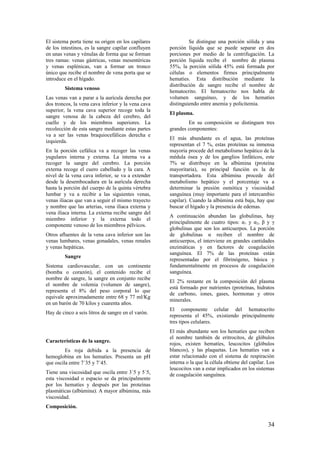 El sistema porta tiene su origen en los capilares
de los intestinos, es la sangre capilar confluyen
en unas venas y vénulas de forma que se forman
tres ramas: venas gástricas, venas mesentéricas
y venas esplénicas, van a formar un tronco
único que recibe el nombre de vena porta que se
introduce en el hígado.
Sistema venoso
Las venas van a parar a la aurícula derecha por
dos troncos, la vena cava inferior y la vena cava
superior, la vena cava superior recoge toda la
sangre venosa de la cabeza del cerebro, del
cuello y de los miembros superiores. La
recolección de esta sangre mediante estas partes
va a ser las venas braquiocefálicas derecha e
izquierda.
En la porción cefálica va a recoger las venas
yugulares interna y externa. La interna va a
recoger la sangre del cerebro. La porción
externa recoge el cuero cabelludo y la cara. A
nivel de la vena cava inferior, se va a extender
desde la desembocadura en la aurícula derecha
hasta la porción del cuerpo de la quinta vértebra
lumbar y va a recibir a las siguientes venas,
venas iliacas que van a seguir el mismo trayecto
y nombre que las arterias, vena iliaca externa y
vena iliaca interna. La externa recibe sangre del
miembro inferior y la externa todo el
componente venoso de los miembros pélvicos.
Otros afluentes de la vena cava inferior son las
venas lumbares, venas gonadales, venas renales
y venas hepáticas.
Sangre
Sistema cardiovascular, con un continente
(bomba o corazón), el contenido recibe el
nombre de sangre, la sangre en conjunto recibe
el nombre de volemia (volumen de sangre),
representa el 8% del peso corporal lo que
equivale aproximadamente entre 68 y 77 ml/Kg
en un barón de 70 kilos y cuarenta años.
Hay de cinco a seis litros de sangre en el varón.
Características de la sangre.
Es roja debida a la presencia de
hemoglobina en los hematíes. Presenta un pH
que oscila entre 7´35 y 7´45.
Tiene una viscosidad que oscila entre 3´5 y 5´5,
esta viscosidad o espacio se da principalmente
por los hematíes y después por las proteínas
plasmáticas (albúmina). A mayor albúmina, más
viscosidad.
Composición.
Se distingue una porción sólida y una
porción líquida que se puede separar en dos
porciones por medio de la centrifugación. La
porción líquida recibe el nombre de plasma
55%, la porción sólida 45% está formada por
células o elementos firmes principalmente
hematíes. Esta distribución mediante la
distribución de sangre recibe el nombre de
hematocrito. El hematocrito nos habla de
volumen sanguíneo, y de los hematíes
distinguiendo entre anemia y policitemia.
El plasma.
En su composición se distinguen tres
grandes componentes:
El más abundante es el agua, las proteínas
representan el 7 %, estas proteínas su inmensa
mayoría procede del metabolismo hepático de la
médula ósea y de los ganglios linfáticos, este
7% se distribuye en la albúmina (proteína
mayoritaria), su principal función es la de
transportadora. Esta albúmina procede del
metabolismo hepático y el porcentaje va a
determinar la presión osmótica y viscosidad
sanguínea (muy importante para el intercambio
capilar). Cuando la albúmina está baja, hay que
buscar el hígado y la presencia de edemas.
A continuación abundan las globulinas, hay
principalmente de cuatro tipos: α1 y α2, β y γ
globulinas que son los anticuerpos. La porción
de globulinas α reciben el nombre de
anticuerpos, el interviene en grandes cantidades
enzimáticas y en factores de coagulación
sanguínea. El 7% de las proteínas están
representadas por el fibrinógeno, básica y
fundamentalmente en procesos de coagulación
sanguínea.
El 2% restante en la composición del plasma
está formado por nutrientes (proteínas, hidratos
de carbono, iones, gases, hormonas y otros
minerales.
El componente celular del hematocrito
representa el 45%, existiendo principalmente
tres tipos celulares.
El más abundante son los hematíes que reciben
el nombre también de eritrocitos, de glóbulos
rojos, existen hematíes, leucocitos (glóbulos
blancos), y las plaquetas. Los hematíes van a
estar relacionado con el sistema de respiración
interna o la que la célula obtiene del capilar. Los
leucocitos van a estar implicados en los sistemas
de coagulación sanguínea.
34
 