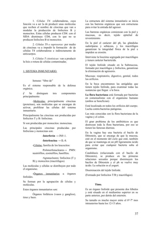 1. Células T4: colaboradoras, cuya
función va a ser la de producir unas moléculas
que reciben el nombre de citocinas que van a
modular la producción de linfocitos B y
monocitos. Estas células producen CD4. con el
SIDA disminuye CD4, con lo que no se
producen linfocitos B ni monocitos.
2. Células T8 o supresoras: por medio
de citocinas va a impedir la formación de de
células T4 colaboradoras e indirectamente de
anticuerpos.
3. Células T citotóxicas: van a producir
la lisis o rotura de células contaminadas.
1. SISTEMA INMUNITARIO.
Inmune: “libre de”
Es el sistema responsable de la defensa
orgánica.
♪ Se distinguen tres componentes
principalmente:
-Moléculas: principalmente citocinas
(proteínas), son moléculas que se encargan de
activar, proliferar las células del sistema
inmunitario.
Principalmente las citocinas son producidas por
linfocitos T y B: linfocinas.
Si son producidas por monocitos: monocinas.
Las principales citocinas producidas por
linfocinas y monocinas son:
-Interferón → INF-1.
-Interleucina → IL-8.
-Células: familia de los leucocitos:
∙Polimorfonucleares→ PMN:
neutrófilos, eosinófilos, basófilos.
∙Agranucleares: linfocitos (T y
B) y monocitos (macrófagos).
Las moléculas y células se distribuyen por todo
el organismo.
-Órganos inmunitarios u órganos
linfoides.
Se forman por la agrupación de células y
moléculas.
Estos órganos inmunitarios son:
Órganos linfáticos (vasos y ganglios),
timo y bazo.
La estructura del sistema inmunitario se inicia
con las barreras orgánicas que son estructuras
para evitar la entrada del agresor.
Las barreras orgánicas comienzan con la piel y
mucosas, es decir, tejido epitelial de
revestimiento.
En la piel el carácter del ph, las glándulas
sudoríparas y sebáceas, y los macrófagos
garantizan la integridad física de la piel e
impiden su erosión.
Interviene la lisozima segregada por macrófagos
y tienen carácter bactericida.
El tejido linfoide situado en la Submucosa,
formado por macrófagos y linfocitos, garantizan
la eliminación de agresores.
Mucosas: respiratorio, digestivo, genital, todos
los orificios.
En la boca encontramos las amígdalas que
tienen tejido linfoide, para examinar todas las
sustancias que llegan a la boca.
La flora bacteriana está formada por bacterias
en comensalismo con el organismo humano
(ambos se benefician).
Está localizada en todos los orificios del cuerpo.
Lucha contra bacterias patógenas.
Las más conocidas son la flora bacteriana de la
vagina y el colon.
El gran problema de los antibióticos es que
destrozan toda la flora bacteriana, por eso se
tienen las famosas diarreas.
En la vagina hay una bacteria el bacilo de
Dörestein, que se encarga de que la mucosa,
esté en el momento del ciclo que esté, también
de que se mantenga en un pH ligeramente ácido
para evitar que cualquier bacteria suba al
organismo.
Candidiasis (relacionada con el bacilo de
Dörestein), se produce en las primeras
relaciones sexuales porque disminuyen los
bacilos de Dörestein y el ph se vuelve muy
ácido. La solución es el yogurt.
Diseminación del tejido linfoide.
(Formado por linfocitos T/B y macrófagos).
Timo.
Es un órgano linfoide que presenta dos lóbulos
y está situado en el mediastino superior en su
parte anterior, por detrás del esternón.
Su tamaño es mucho mayor entre el 6º-7º mes
intrauterino hasta los 12-13 años.
37
 