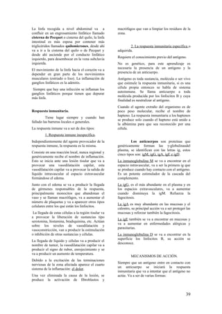 La linfa recogida a nivel abdominal va a
confluir en un engrosamiento linfático llamado
cisterna de Pecquet o cisterna del quilo, la linfa
intestinal es más espesa por contener más
triglicéridos llamados quilomicrones, desde ahí
va a ir a la cisterna del quilo o de Pecquet y
desde ahí asciende por el conducto linfático
izquierdo, para desembocar en la vena subclavia
izquierda.
El movimiento de la linfa hacia el corazón va a
depender en gran parte de los movimientos
musculares (estriado o liso). La inflamación de
ganglios linfáticos es la adenitis.
Siempre que hay una infección se inflaman los
ganglios linfáticos porque tienen que depurar
más linfa.
Respuesta inmunitaria.
Tiene lugar siempre y cuando han
fallado las barreras locales o generales.
La respuesta inmune va a ser de dos tipos:
1. Respuesta inmune inespecífica.
Independientemente del agente provocador de la
respuesta inmune, la respuesta es la misma.
Consiste en una reacción local, nunca regional y
genéricamente recibe el nombre de inflamación.
Esto se inicia ante una lesión tisular que va a
provocar una vasodilatación capilar, esta
vasodilatación capilar va a provocar la salida de
líquido intravascular al espacio extravascular
formándose el edema.
Junto con el edema se va a producir la llegada
de gérmenes responsables de la respuesta,
principalmente monocitos que abandonan el
vaso y se llaman macrófagos, va a aumentar el
número de plaquetas y va a aparecer otros tipos
celulares entre los que están los linfocitos.
La llegada de estas células a la región tisular va
a provocar la liberación de sustancias tipo
serotonina, histamina, bradiquinina, etc. Actúan
sobre los niveles de vasodilatación y
vasoconstricción, van a producir la estimulación
o inhibición de otras sustancias y células.
La llegada de líquido y células va a producir el
nombre de tumor, la vasodilatación capilar va a
producir el signo de rubor, enrojecimiento y se
va a producir un aumento de temperatura.
Debido a la excitación de las terminaciones
nerviosas de la zona afectada aparece el cuarto
sistema de la inflamación: el dolor.
Una vez eliminada la causa de la lesión, se
produce la activación de fibroblastos y
macrófagos que van a limpiar los residuos de la
zona.
2. La respuesta inmunitaria específica o
adquirida.
Requiere el conocimiento previo del antígeno.
No es genético, para este aprendizaje es
necesaria la presencia de un antígeno y la
presencia de un anticuerpo.
Antígeno es toda sustancia, molécula o ser vivo
que estimule la respuesta inmunitaria, si es una
célula propia entonces se habla de sistema
autoinmune. Se llama anticuerpo a toda
molécula producida por los linfocitos B y cuya
finalidad es neutralizar al antígeno.
Cuando el agente extraño del organismo es de
poco peso molecular, recibe el nombre de
hapteno. La respuesta inmunitaria a los haptenos
se produce solo cuando el hapteno está unido a
la albúmina para que sea reconocido por una
célula.
Los anticuerpos son proteínas que
genéricamente forman las γ-globulinasdel
plasma, se identifican con las letras ig, estos
cinco tipos son: igM, igG, igA, igE e igD.
La inmunoglobulina M se va a encontrar en el
espacio intravascular, va a ser la primera ig que
se produce cuando hay contacto con el antígeno.
Es un potente estimulador de la cascada del
complemento.
La igG, es el más abundante en el plasma y en
los espacios extravasculares, va a aumentar
cuando disminuya la igM. Refuerza la
fagocitosis.
La igA es muy abundante en las mucosas y el
calostro, su principal acción va a ser proteger las
mucosas y reforzar también la fagocitosis.
La igE también se va a encontrar en mucosas y
va a aumentar en enfermedades alérgicas y
parasitarias.
La inmunoglobulina D se va a encontrar en la
superficie los linfocitos B, su acción se
desconoce.
MECANISMOS DE ACCIÓN.
Siempre que un antígeno entre en contacto con
un anticuerpo se iniciará la respuesta
inmunitaria que va a intentar que el antígeno no
actúe. Va a ser de varias formas:
39
 