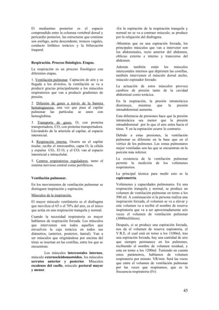 El mediastino posterior es el espacio
comprendido entre la columna vertebral dorsal y
pericardio posterior, las estructuras que contiene
son esófago, aorta descendente, troncos vagales,
conducto linfático torácico y la bifurcación
traqueal.
Respiración. Proceso fisiológico. Etapas.
La respiración es un proceso fisiológico con
diferentes etapas.
1. Ventilación pulmonar. Captación de aire y su
llegada a los alvéolos, la ventilación se va a
producir gracias principalmente a los músculos
respiratorios que van a producir gradientes de
presión.
2. Difusión de gases a través de la barrera
hematogaseosa, una vez que pasa al capilar
pulmonar las partículas se unen con
hemoglobina.
3. Transporte de gases. O2 con proteína
transportadora, CO2 con proteína transportadora.
Llevándolo de la arteriola al capilar, al espacio
intersticial.
4. Respiración interna. Ocurre en el capilar
tisular, recibe el intercambio, capta O2 la célula
y expulsa CO2. El O2 y el CO2 van al espacio
intersticial e intracelular.
5. Centros respiratorios reguladores, tanto el
sistema nervioso central como periféricos.
Ventilación pulmonar.
En los movimientos de ventilación pulmonar se
distinguen inspiración y espiración.
Músculos de la inspiración.
El mayor músculo ventilatorio es el diafragma
que moviliza el 65 o el 70% del aire, es el único
que actúa en una respiración tranquila y normal.
Cuando la necesidad respiratoria es mayor
hablamos de respiración forzada. Los músculos
que intervienen son todos aquellos que
envuelven la caja torácica en todos sus
diámetros, (anterior, posterior, lateral). Van a
ser músculos que originándose por encima del
tórax se insertan en las costillas, entre los que se
encuentran:
Los músculos intercostales internos,
músculo externocleidomastoideo, los músculos
serratos anterior y posterior. Músculos
escalenos del cuello, músculo pectoral mayor
y menor.
-En la espiración de la respiración tranquila y
normal no se va a contraer músculo, se produce
por la relajación del diafragma.
-Mientras que en una espiración forzada, los
principales músculos que van a intervenir son
los abdominales, recto anterior del abdomen,
oblicuo externo e interno y transverso del
abdomen.
Además también están los músculos
intercostales internos que deprimen las costillas,
también intervienen el músculo dorsal ancho,
músculo espinador forzado.
La actuación de estos músculos provoca
cambios de presión tanto de la cavidad
abdominal como torácica.
En la inspiración, la presión intratorácica
disminuye, mientras que la presión
intraabdominal aumenta.
Esta diferencia de presiones hace que la presión
intratorácica sea menor que la presión
intraabdominal por lo que el aire entra hacia el
tórax. Y en la espiración ocurre lo contrario.
Debido a estas presiones, la ventilación
pulmonar es diferente en la base que en el
vértice de los pulmones. Las zonas pulmonares
mejor ventiladas son las que se encuentran en la
porción más inferior.
La existencia de la ventilación pulmonar
permite la medición de los volúmenes
respiratorios.
La principal técnica para medir esto es la
espirometría.
Volúmenes y capacidades pulmonares. En una
respiración tranquila y normal, se produce un
volumen de ventilación pulmonar en torno a los
500 ml. A continuación si la persona realiza una
inspiración forzada, el volumen se va a elevar y
este volumen va a recibir el nombre de reserva
inspiratoria que va a ser aproximadamente seis
veces el volumen de ventilación pulmonar
(3000mililitros).
Después, si se produce una espiración forzada,
nos da el volumen de reserva espiratoria, el
V.R.E, el cual está en torno a los 1100ml, tras
una espiración forzada, hay una cantidad de aire
que siempre permanece en los pulmones,
recibiendo el nombre de volumen residual, y
esta en torno a los 1200ml. Teniendo en cuenta
estos parámetros, hablamos de volumen
respiratorio por minuto. VR/min. Será las veces
que entre el volumen de ventilación pulmonar
por las veces que respiramos, que es la
frecuencia respiratoria (Fr):
45
 