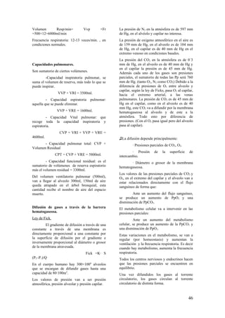 Volumen Resp/min= Vvp ×Fr
=500×12=6000ml/min
Frecuencia respiratoria: 12-13 veces/min. , en
condiciones normales.
Capacidades pulmonares.
Son sumatorio de ciertos volúmenes.
-Capacidad inspiratoria pulmonar, se
suma el volumen de reserva, más todo lo que se
puede inspirar.
VVP + VRI = 3500ml.
- Capacidad espiratoria pulmonar:
aquella que se puede eliminar.
VVP + VRE = 1600ml.
- Capacidad Vital pulmonar: que
recoge toda la capacidad inspiratoria y
espiratoria.
CVP = VRI + VVP + VRE =
4600ml.
- Capacidad pulmonar total: CVP +
Volumen Residual
CPT = CVP + VRE = 5800ml.
- Capacidad funcional residual: es el
sumatorio de volúmenes de reserva espiratorio
más el volumen residual = 3300ml.
Del volumen ventilatorio pulmonar (500ml),
van a llegar al alveolo 300ml, 150ml de aire
queda atrapado en el árbol bronquial, esta
cantidad recibe el nombre de aire del espacio
muerto.
Difusión de gases a través de la barrera
hematogaseosa.
Ley de Fick.
El gradiente de difusión a través de una
constante a través de una membrana es
directamente proporcional a una constante por
la superficie de difusión por el gradiente e
inversamente proporcional al diámetro o grosor
de la membrana atravesada.
Fick =K∙ S
(P2–P1)/Q
En el cuerpo humano hay 300×1006
alveolos
que se encargan de difundir gases hasta una
capacidad de 80∙100m2
.
Los valores de presión van a ser presión
atmosférica, presión alveolar y presión capilar.
La presión de N2 en la atmósfera es de 597 mm
de Hg, en el alvéolo y capilar no interesa.
La presión de oxígeno atmosférico en el aire es
de 159 mm de Hg, en el alveolo es de 104 mm
de Hg, en el capilar es de 40 mm de Hg en el
extremo venoso en condiciones basales.
La presión del CO2 en la atmósfera es de 0´3
mm de Hg, en el alveolo es de 40 mm de Hg y
en el capilar la presión es de 45 mm de Hg.
Además cada uno de los gases son presiones
parciales, el sumatorio de todas las Pp será 760
mm de Hg. (tanto O2, N2 como CO2) Debido a la
diferencia de presiones de O2 entre alveolo y
capilar, según la ley de Ficks, pasa O2 al capilar,
hacia el extremo arterial, a las venas
pulmonares. La presión de CO2 es de 45 mm de
Hg en el capilar, como en el alveolo es de 40
mm Hg, este CO2 va a difundir por la membrana
hematogaseosa al alveolo y de este a la
atmósfera. Todo esto por diferencia de
presiones. (Con el O2 pasa igual pero del alveolo
pasa al capilar).
♫La difusión depende principalmente:
∙ Presiones parciales de CO2, O2.
∙ Presión de la superficie de
intercambio.
∙ Diámetro o grosor de la membrana
hematogaseosa.
Los valores de las presiones parciales de CO2 y
O2, en el extremo del capilar y el alveolo van a
estar relacionados directamente con el flujo
sanguíneo de forma que:
Ante un aumento del flujo sanguíneo,
se produce un aumento de PpO2 y una
disminución de PpCO2.
El metabolismo celular va a intervenir en las
presiones parciales:
Ante un aumento del metabolismo
celular, se produce un aumento de la PpCO2 y
una disminución de PpO2.
Estas variaciones en el metabolismo, se van a
regular (por homeostasis) y aumentan la
ventilación y la frecuencia respiratoria. Es decir
cuando hay metabolismo, aumenta la frecuencia
respiratoria.
Todos los centros nerviosos y endocrinos hacen
que las presiones parciales se encuentren en
equilibrio.
Una vez difundidos los gases al torrente
circulatorio, los gases circulan al torrente
circulatorio de distinta forma.
46
 