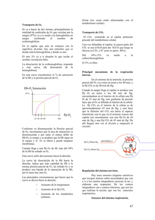 Transporte de O2.
Se va a hacer de dos formas, principalmente la
totalidad de moléculas de O2 que circulan por la
sangre (97%) va a ir unido a la hemoglobina en
sangre recibiendo el nombre de
oxihemoglobina.
En el capilar que está en contacto con la
superficie alveolar, hay una estrechez que es
donde está la hemoglobina y donde se une.
El otro 3% va a ir disuelto lo que recibe el
nombre circulación libre.
La disociación de la oxihemoglobina, responde
a esta curva, (de disociación de la
hemoglobina).
En esta curva encontramos el % de saturación
de la Hb y la presión parcial de O2.
Conforme va disminuyendo la Presión parcial
de O2, encontramos que la tasa de saturación va
disminuyendo y por tanto el enlace doble de
Hb-O2 se rompe y se produce que la Hb sigue en
la sangre y el O2 se libera y puede traspasar
membranas.
Cuando llega a una Pp O2 de 40, más del 50%
de la Hb ha soltado su O2.
Esta curva sufre desviaciones hacia la derecha.
La curva de disociación de la Hb hacia la
derecha, indica que más cantidad de Hb a la
misma presión parcial de O2, ha soltado O2 y se
produce una bajada de la saturación de la Hb,
por lo tanto hay más O2.
Las principales circunstancias que hacen que la
curva se desvíe hacia la derecha:
- Aumento de la temperatura.
- Aumento de la Pp CO2.
- Aumento de los metabolitos
celulares.
(Estas tres cosas están relacionadas con el
metabolismo celular).
Transporte de CO2.
El CO2 contenido en el capilar pulmonar
procede del metabolismo celular.
Una vez difundido al capilar; la mayor parte del
CO2 se une al H2O para dar H2CO3 que luego se
disocia en CO2 y H+
(esto es aprox. 80%).
Del 10%-15% va unido a la
carboxihemoglobina.
El 5% va libre.
Principal mecanismo de la respiración
interna.
En el extremo de la arteriola, la presión
parcial del O2 va a estar en torno a los 90 mm, y
la Pp CO2 es de 40 mm de Hg.
Cuando la sangre llega al capilar se produce una
Pp O2 en torno a los 40 mm de Hg,
encontrándose en el interior de la célula una Pp
O2 de 23 mm de Hg, este gradiente de presión
hace que el O2 se difunda al interior de la célula.
La Pp CO2 en el interior de la célula es de
aproximadamente 45 mm de Hg, y esto hace
que la difusión del CO2 sea hacia el espacio
intersticial, con lo que en el extremo venoso del
capilar nos encontramos con una Pp O2 de 45
mm de Hg y una Pp CO2 de 45 mm de Hg. De
allí llegará otra vez al alveolo y empezará el
circuito.
Regulación del sistema nervioso.
Hay unos sensores (órganos sensitivos
que recogen interior sobre necesidades) que van
a ir a los centros integradores (asocian la int. y
elaboran una respuesta). De los centros
integradores van a centros efectores, que son los
que realizan la acción, que son los músculos
respiratorios.
Sensores del sistema respiratorio.
10 20 30 40 104
Pp O2
Hb-O2
Saturación
97%
Pp O2
:40
Pp O2
:23
Pp CO2
:45
CO2
CO2
CO2
Pp O2
:90mm Hg
Pp CO2
:40mm Hg
ARTERIOLA
47
 