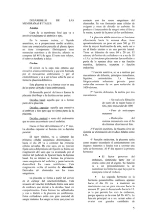 DESARROLLO DE LAS
MEMBRANAS FETALES.
Amnios
Capa de la membrana fetal que va a
envolver totalmente al embrión y feto.
En la semana treinta, el líquido
amniótico, va a proporcionar medio acuático,
tiene una composición parecida al plasma (pero
no tiene componente fibrinógeno) tiene
sustancias nutritivas y de desecho, además se
compone del 48% de agua. El resto son solutos,
el sabor es tendente a dulce.
Corion
El corion es la capa más externa que
envuelve al área embrionaria y que está formada
por el mesodermo embrionario y por el
citotrofoblasto y va a ser la base sobre la que se
forme la placenta definitiva.
Esta placenta se va a formar solo en una
de las partes de toda el área embrionaria.
El desarrollo parcial del área al formar la
placenta distribuye a la decidua en tres partes:
Decidua basal: aquella que va a formar
parte de la placenta.
Decidua capsular: aquella que envuelve
al embrión y feto pero que no forma parte de la
placenta.
Decidua parietal o resto del endometrio
que no entra en contacto con el embrión.
Hacia el final del embarazo 6º o 7º mes.
La decidua capsular se fusiona con la decidua
parietal.
El saco vitelino, va a contener las
primeras células sanguíneas diferenciadas y
hacia el día 20 va a contener las primeras
células sexuales. De este saco, en su porción
fijada cerca del pedículo de fijación se forma un
evaginación del saco que va avanzando por el
interior del pedículo de fijación hacia la decidua
basal. En su interior se forman los primeros
vasos sanguíneos del embrión y posteriormente
desarrollará los vasos umbilicales. Esta
evaginación recibe el nombre de alantoides.
Derivados del alantoides son los vasos
sanguíneos.
La placenta se forma a partir del corion
en el espesor del sincitiotrofoblasto. Esta
invasión del sincitio trofoblasto forma una serie
de cordones que divide a la decidua basal en
compartimentos. Estos forman las vellosidades
y van a dividir a la placenta en cotiledones.
Estos cotiledones están con gran cantidad de
sangre materna. La sangre se tiene que poner en
contacto con los vasos sanguíneos del
alantoides. Se van formando unas células de
oxígeno y otras de dióxido de carbono. Se
produce el intercambio de sangre entre el feto y
la madre, a partir de la pared de los cotiledones.
La placenta adulta comienza a funcionar
eficazmente hacia la semana doce, tiene
aproximadamente un peso de unos 500 gr. El
sitio de mayor localización de esta, suele ser o
en el fondo uterino o en una porción lateral.
Tiene un diámetro de unos 10 a 20 cm. El
número definitivo de cotiledones va a ser de 10
a 15 y las funciones placentarias desarrolladas a
partir de la semana doce van a ser función
nutritiva, defensiva, excretora y función
endocrina.
1º Función nutritiva, se va a realizar por
mecanismos de difusión, principios inmediatos,
líquidos, aminoácidos. La barrera
fetoplacentaria solamente permite pasar
moléculas menores de un peso molecular de
1000 daltons.
2º Función defensiva, la realiza por tres
mecanismos:
- Se realiza la filtración
de suero de la madre hasta el
feto, peso molecular de 1000
- Paso de anticuerpos
maternos
- Reducción del
sistema inmunitario con el fin
de eliminar el rechazo al feto.
3º Función excretora, la placenta sirve de
sistema de eliminación de residuos fetales como
CO2.
4º Función endocrina, la placenta actúa
como órgano secundario si conjuntamente con
órganos maternos y fetales van a secretar una
serie de hormonas. Al 4º día aparece la primera
hormona:
• El factor protector del
embarazo, sintetizado tanto por el
ovario como por el cigoto. Su función
va a ser primordialmente la de
neutralizar los linfocitos que haya por la
zona para evitar el rechazo.
• La segunda hormona es la
hormona gonanotrofina coriónica, aparece
hacia el día 10, va a mantener un
crecimiento con un pico máximo hacia la
semana 12. para ir decreciendo hacia la 13.
es la que permite los tests de embarazo,
porque aparece en la orina del 30- 40 %. La
función principal va a ser, actuar sobre el
ovario con grandes cantidades de
5
 