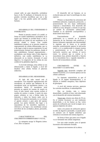 craneal sufre un gran desarrollo, cerrándose
hacia el día 30 mediante al formación de tres
grandes vesículas encefálicas que van a dar
lugar a las tres grandes partes del encéfalo
humano.
DESARROLLO DEL ENDODERMO O
ENDOBLASTO.
Desde la porción craneal a la caudal, se
forma un cordón endoblástico iniciándose en la
región que formará la cavidad bucal u oral y
finalizando por medio de una membrana en la
porción caudal o cloaca. Este cordón
endoblástico produce en su porción craneal un
engrosamiento de células diferenciadas, que va
a dar lugar a toda la mucosa respiratoria, la cual
posteriormente formará los pulmones, donde el
tubo endoblástico formará engrosamientos ,
acordaduras, asta formar todo el tubo digestivo
definitivo, este cordón endoblástico se va
ahuecando en su interior, formando el canal
digestivo. La migración de las células de este
cordón de las glándulas digestivas.
A nivel del estómago, otras células se van
diferenciando y darán el hígado, a nivel del
duodeno otras células forman el páncreas
endocrino.
DESARROLLO DEL MESODERMO.
Al lado del tubo neural está el
mesodermo. Van surgiendo segmentaciones del
mesodermo, de manera que hablamos de un
mesodermo axial, un mesodermo interno y un
mesodermo lateral. El mesodermo axial
presenta un aspecto de cuentas de rosario en
torno al tubo neural, estas cuentas reciben el
nombre de sonitos o sonitas. A partir de estos
grupos celulares se van a formar todos los
músculos y todos los huesos junto con la
dermis. De la porción intermedia, se va a formar
el aparato urinario u gran parte del aparato
genital. Las partes laterales dan lugar a la
musculatura de los miembros superiores e
inferiores y da lugar a las membranas serosas
(envoltura de las cavidades); pleura, pericardio,
peritoneo.
CARACTERÍSTICAS DEL
CRECIMIENTO EMBRIONARIO Y FETAL.
La ontogenia recoge la filogenia (ontos:
el ser, filos: la especie)
El desarrollo del ser humano, en su
evolución pasa por tener la morfología de otras
especies.
Primero se desarrollan las estructuras del
trofoblasto (alimento, respiración, protección...),
posteriormente las tres hojas embrionarias
empiezan a desarrollarse. Este desarrollo del
embrión es muy desigual y consiste en que hay
un sentido de crecimiento cráneo-caudal.
También es un desarrollo axial-periférico y
desde dentro hacia fuera.
Funcionalmente el desarrollo
embrionario va a consistir en la primera
formación de las funciones más primitivas y
básicas (alimento) siguiendo esta funcionalidad,
lo siguiente que se forma es la porción
muscular, posteriormente aparece la inervación
motriz y se va estableciendo la sinopsis motora
y posteriormente se va a desarrollar la
inervación sensitiva que informa al nervio
motor. Lo primero que se contrae es la
musculatura ósea, primero desarrollo y función
de la musculatura lisa y segundo desarrollo y
función de la musculatura estriada.
CRECIMIENTO ENTRE EL
SEGUNDO Y CUARTO MES.
Segundo mes: desarrollo completo del
sistema locomotor, en el corazón aparece (en las
células cardiacas).
La siguiente característica es que el
hígado es un órgano hematopoyético, y su
función es también energética, hace depósitos
de glucógeno.
A nivel del sistema nervioso, aparecen
las vesículas encefálicas, la adenohipófisis.
Hay un tiroides más o menos
desarrollado y también el timo: está relacionado
con el desarrollo del sistema inmunitario.
Tercer mes: alcanza una altura de 50 cm.
En el sistema locomotor ya está totalmente
desarrollado, y en los huesos ya hay varios
puntos de osificación, por vía de la sangre van a
aparecer depósitos de calcio.
Junto a los puntos de osificación aparece
un tubo de digestivo permeable, se puede poner
en contacto con el líquido amniótico que
estimula el crecimiento del sistema digestivo.
Se forma el bazo que junto con el hígado
va a ir formando más células sanguíneas.
Los ojos están cerrados, pero el aparato
locomotor está totalmente formado.
Aparecen movimientos de la cabeza.
7
 